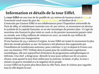 Information et détails de la tour Eiffel.La tour Eiffel est une tour de fer puddlé de 327 mètres de hauteur située à Paris, à l'extrémité nord-ouest du parc du Champ-de-Mars, en bordure de la Seine. Construite par Gustave Eiffel et ses collaborateurs pour l'Exposition universelle de Paris de 1889, et initialement nommée tour de 300 mètres, ce monument est devenu le symbole de la capitale française, et un site touristique de premier plan : il s'agit du neuvième site français le plus visité en 2006, et du premier monument payant visité au monde, avec 6,893 millions de visiteurs en 2007, un total de 250 million de visiteurs depuis son inauguration.D'une hauteur de 313,2 mètres à l'origine, la tour Eiffel est restée le monument le plus élevé du monde pendant 41 ans. Sa hauteur a été plusieurs fois augmentée par l'installation de nombreuses antennes, pour culminer à 327 m depuis le 8 mars 2011 avec un émetteur TNT. Utilisée dans le passé pour de nombreuses expériences scientifiques, elle sert aujourd'hui d'émetteur de programmes radiophoniques et télévisés. Une chef  a dirigé pour  démolir la tour pour utiliser son fer en autres choses, mais quand la tour était utilise pou la antenne, la laissé, et plus, la tour a résisté a la guerre mondial et a la négation de le people. La tour Eiffel est le point plus élevé dans la ville Paris, donc le visiteur pou regarder tous la ville depuis la tour.