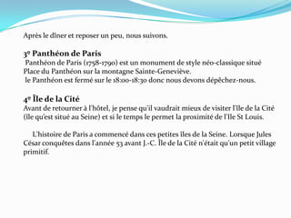 Après le dîner et reposer un peu, nous suivons.3º Panthéon de Paris Panthéon de Paris (1758-1790) est un monument de style néo-classique situé Place du Panthéon sur la montagne Sainte-Geneviève. le Panthéon est fermé sur le 18:00-18:30 donc nous devons dépêchez-nous.4º Île de la Cité Avant de retourner à l'hôtel, je pense qu'il vaudrait mieux de visiter l'île de la Cité  (île qu’est situé au Seine) et si le temps le permet la proximité de l'Ile St Louis.      L'histoire de Paris a commencé dans ces petites îles de la Seine. Lorsque Jules César conquêtes dans l'année 53 avant J.-C. Île de la Cité n'était qu'un petit village primitif. 