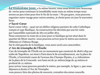 Le troisième jour, a la même heures, nous nous levons avec beaucoup de  envier pour continuer la inoubliable route mais au même temps nous serons un peu triste pour être le fin de la route. ! Ne pas grave, nous pouvons  organiser outre voyage pour outres années¡, je choisi pour cet jour le souventes lieus:  1º Sacré-CœurSacré-coeur (1875 – 1919) est un édifice religieux parisien de culte Catholique romain et type Basilique, Sa construction fut décrétée par une loi votée par l'assemblée nationale de 1871 en juillet 1873.Nous commence la route du ce jour pour ce basilique qu'est situé dans le quartier de Mont-martre. nous pouvons arriver pour le métro aux stations Abbesses et Château Rouge. Sur le côté gauche de la basilique, vous aurez accès aux catacombes. 2º Arc de triomphe de l'ÉtoileL’arc de triomphe de l’Étoile est un monument que construit de 1808 à 1835 sur ordre de Napoléon, est situé à Paris dans le 8e arrondissement, sur la place de l’Étoile, à l’extrémité ouest de l’avenue des Champs-Élysées, à 2,2 kilomètres de la place de la Concorde. son haut est de 50 mètres,large de 45 mètres et profond de 22 mètres.pour arriver nous pouvons prendre le métro, par exemple, la ligne 2, que nous déposera à droite à l'Arc de Triomphe.vous pouvez faire des photos de souvenir, connaître des aimes nouvelle.