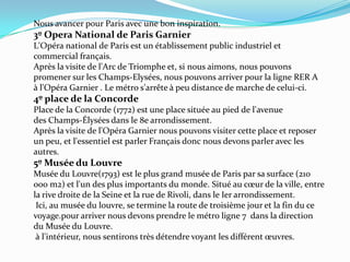 Nous avancer pour Paris avec une bon inspiration.3º Opera National de Paris GarnierL'Opéra national de Paris est un établissement public industriel et commercial français.Après la visite de l'Arc de Triomphe et, si nous aimons, nous pouvons promener sur les Champs-Elysées, nous pouvons arriver pour la ligne RER A à l'Opéra Garnier . Le métro s'arrête à peu distance de marche de celui-ci.4º place de la ConcordePlace de la Concorde (1772) est une place située au pied de l'avenue des Champs-Élysées dans le 8e arrondissement.Après la visite de l'Opéra Garnier nous pouvons visiter cette place et reposer un peu, et l'essentiel est parler Français donc nous devons parler avec les autres.5º Musée du Louvre Musée du Louvre(1793) est le plus grand musée de Paris par sa surface (210 000 m2) et l'un des plus importants du monde. Situé au cœur de la ville, entre la rive droite de la Seine et la rue de Rivoli, dans le Ier arrondissement.  Ici, au musée du louvre, se termine la route de troisième jour et la fin du ce voyage.pour arriver nous devons prendre le métro ligne 7  dans la direction du Musée du Louvre. à l'intérieur, nous sentirons très détendre voyant les différent œuvres.