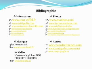 BibliographieInformation1º. www.tour-eiffel.fr2º. www.wikipedia.com3º. www.restaurants-toureiffel.com4º. www.conocerparis.com5º. www.nyceparis.com6º. www.recettes.qc.ca7º. www.parisciudad.comPhotos1º. www.manbos.com2º. www.turismoenfotos.com3º. www.artehistoria.jcyl.es4º.www.ilusionatviajes.wordpress.com5º. www.sobrefrancia.com6º. www.voyagerguide.com.  7º. www.Turismo-amigosdelmundovirtual.blogspot.comMusique plus riensanstoiSur: www.kenza-farah.fr/Autres1º. www.wordreference.com2º. www.conjugador.reverso.net3º. www.maps.google.esVidéo