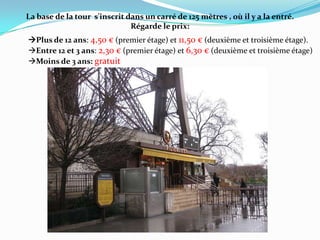 La base de la tour  s'inscrit dans un carré de 125 mètres , où il y a la entré.Régarde le prix: Plus de 12 ans: 4,50 € (premier étage) et 11,50 € (deuxième et troisième étage).Entre 12 et 3 ans: 2,30 € (premier étage) et 6,30 € (deuxième et troisième étage)Moins de 3 ans: gratuit
