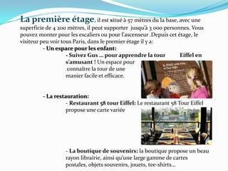 La premièreétage, il est situé à 57 mètres du la base, avec une superficie de 4 200 mètres, il peut supporter  jusqu’à 3 000 personnes. Vous pouvez monter pour les escaliers ou pour l'ascenseur .Depuis cet étage, le visiteur peu voir tous Paris, dans le premier étage il y a:- Un espace pour les enfant:		- Suivez Gus … pour apprendre la tour 	Eiffel en 		s’amusant ! Un espace pour		 connaître la tour de une 		manier facile et efficace.	- La restauration: 		- Restaurant 58 tour Eiffel: Le restaurant 58 Tour Eiffel 		propose une carte variée		- La boutique de souvenirs: la boutique propose un beau 		rayon librairie, ainsi qu’une large gamme de cartes 			postales, objets souvenirs, jouets, tee-shirts…
