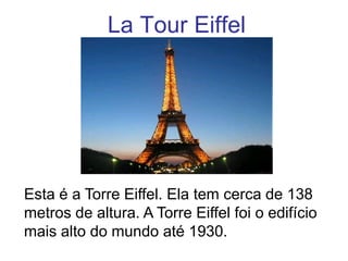 La Tour Eiffel




Esta é a Torre Eiffel. Ela tem cerca de 138
metros de altura. A Torre Eiffel foi o edifício
mais alto do mundo até 1930.
 