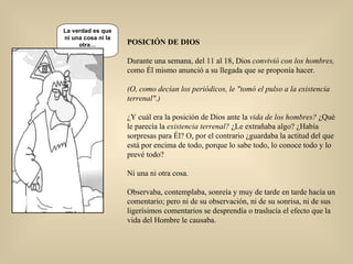 POSICIÓN DE DIOS Durante una semana, del 11 al 18, Dios  convivió con los hombres,  como Él mismo anunció a su llegada que se   proponía hacer. (O, como decían los periódicos, le "tomó el pulso a la existencia terrenal".) ¿Y cuál era la posición de Dios ante la  vida de los hombres?  ¿Qué le parecía la  existencia terrenal?  ¿Le   extrañaba algo? ¿Había sorpresas para Él? O, por el contrario ¿guardaba la actitud del que está por encima de todo, porque lo sabe todo, lo conoce todo y lo prevé todo? Ni una ni otra cosa. Observaba, contemplaba, sonreía y muy de tarde en tarde hacía un comentario; pero ni de su observación, ni de su sonrisa, ni de sus ligerísimos comentarios se desprendía o traslucía el efecto que la vida del Hombre le causaba.  La verdad es que ni una cosa ni la otra… La verdad es que ni una cosa ni la otra… 