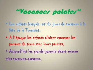 “Vacances patates”
• Les enfants français ont dix jours de vacances à la
  fête de la Toussaint.
• À l´époque les enfants allaient ramasser les
  pommes de terre avec leurs parents.
• Aujourd´hui les grands-parents disent encore
«les vacances-patates».
 