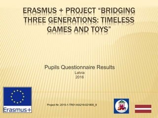 ERASMUS + PROJECT “BRIDGING
THREE GENERATIONS: TIMELESS
GAMES AND TOYS”
Pupils Questionnaire Results
Latvia
2016
Project Nr. 2015-1-TR01-KA219-021800_8
 