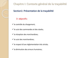 Chapitre I: Contexte général de la traçabilité
Section1: Présentation de la traçabilité
3- objectifs:
 le contrôle du chargement;
 le suivi des commandes et des stocks;
 la réception des marchandises;
 le suivi des marchandises;
 le respect d'une réglementation très stricte;
 la diminution des erreurs humaines;
 