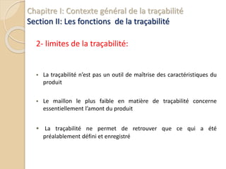 Chapitre I: Contexte général de la traçabilité
Section II: Les fonctions de la traçabilité
2- limites de la traçabilité:
 La traçabilité n’est pas un outil de maîtrise des caractéristiques du
produit
 Le maillon le plus faible en matière de traçabilité concerne
essentiellement l’amont du produit
 La traçabilité ne permet de retrouver que ce qui a été
préalablement défini et enregistré
 