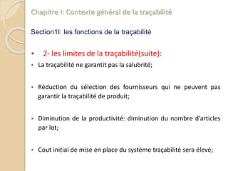 Chapitre I: Contexte général de la traçabilité
Section1I: les fonctions de la traçabilité
 2- les limites de la traçabilité(suite):
 La traçabilité ne garantit pas la salubrité;
 Réduction du sélection des fournisseurs qui ne peuvent pas
garantir la traçabilité de produit;
 Diminution de la productivité: diminution du nombre d’articles
par lot;
 Cout initial de mise en place du système traçabilité sera élevé;
 