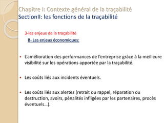 Chapitre I: Contexte général de la traçabilité
SectionII: les fonctions de la traçabilité
3-les enjeux de la traçabilité
B- Les enjeux économiques:
 L’amélioration des performances de l’entreprise grâce à la meilleure
visibilité sur les opérations apportée par la traçabilité.
 Les coûts liés aux incidents éventuels.
 Les coûts liés aux alertes (retrait ou rappel, réparation ou
destruction, avoirs, pénalités infligées par les partenaires, procès
éventuels…).
 