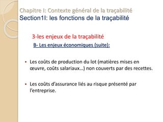 Chapitre I: Contexte général de la traçabilité
Section1I: les fonctions de la traçabilité
3-les enjeux de la traçabilité
B- Les enjeux économiques (suite):
 Les coûts de production du lot (matières mises en
œuvre, coûts salariaux…) non couverts par des recettes.
 Les coûts d’assurance liés au risque présenté par
l’entreprise.
 