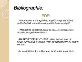Bibliographie:
PDF:
-Introduction à la traçabilité, Rapport rédigé par Sophie
JACQUEMENT, conseillère en traçabilité Septembre 2002.
-Manuel de traçabilité, filière de boisson Association des
producteurs algériens de boisson.
-RAPPORT DE SYNTHESE : REFLEXIONS SUR LE
DEVELOPPEMENT D’UN SYSTEME DE TRACABILITE GLOBALE,
Mai 2007.
- la traçabilité entre la liberté et la sécurité, Annie Kintzi.
 