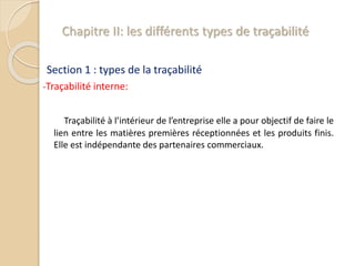 Chapitre II: les différents types de traçabilité
Section 1 : types de la traçabilité
-Traçabilité interne:
Traçabilité à l’intérieur de l’entreprise elle a pour objectif de faire le
lien entre les matières premières réceptionnées et les produits finis.
Elle est indépendante des partenaires commerciaux.
 