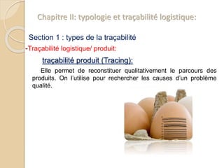 Chapitre II: typologie et traçabilité logistique:
Section 1 : types de la traçabilité
-Traçabilité logistique/ produit:
traçabilité produit (Tracing):
Elle permet de reconstituer qualitativement le parcours des
produits. On l’utilise pour rechercher les causes d’un problème
qualité.
 