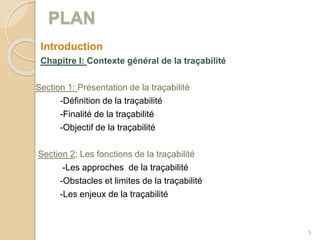 PLAN
Introduction
Chapitre I: Contexte général de la traçabilité
Section 1: Présentation de la traçabilité
-Définition de la traçabilité
-Finalité de la traçabilité
-Objectif de la traçabilité
Section 2: Les fonctions de la traçabilité
-Les approches de la traçabilité
-Obstacles et limites de la traçabilité
-Les enjeux de la traçabilité
3
 