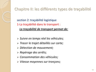 Chapitre II: les différents types de traçabilité
section 2: traçabilité logistique
1-La traçabilité dans le transport :
La traçabilité de transport permet de:
 Suivre en temps réel les véhicules;
 Tracer le trajet détaillés sur carte;
 Détection de mouvement;
 Repérage des arrêts;
 Consommation des véhicules;
 Vitesse moyennes sur tronçons;
30
 