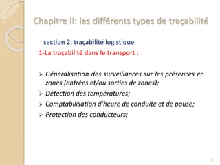 Chapitre II: les différents types de traçabilité
section 2: traçabilité logistique
1-La traçabilité dans le transport :
 Généralisation des surveillances sur les présences en
zones (entrées et/ou sorties de zones);
 Détection des températures;
 Comptabilisation d’heure de conduite et de pause;
 Protection des conducteurs;
31
 