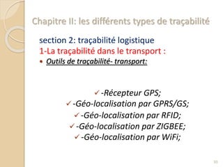 Chapitre II: les différents types de traçabilité
section 2: traçabilité logistique
1-La traçabilité dans le transport :
 Outils de traçabilité- transport:
-Récepteur GPS;
-Géo-localisation par GPRS/GS;
-Géo-localisation par RFID;
-Géo-localisation par ZIGBEE;
-Géo-localisation par WiFi;
33
 