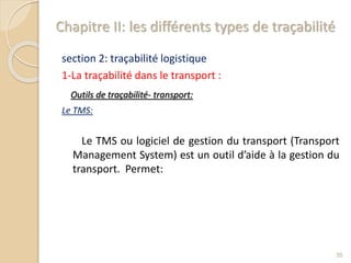 Chapitre II: les différents types de traçabilité
section 2: traçabilité logistique
1-La traçabilité dans le transport :
Outils de traçabilité- transport:
Le TMS:
Le TMS ou logiciel de gestion du transport (Transport
Management System) est un outil d’aide à la gestion du
transport. Permet:
35
 