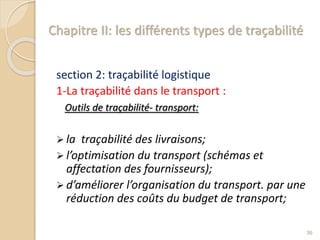 Chapitre II: les différents types de traçabilité
section 2: traçabilité logistique
1-La traçabilité dans le transport :
Outils de traçabilité- transport:
 la traçabilité des livraisons;
 l’optimisation du transport (schémas et
affectation des fournisseurs);
 d’améliorer l’organisation du transport. par une
réduction des coûts du budget de transport;
36
 