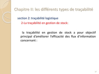 Chapitre II: les différents types de traçabilité
section 2: traçabilité logistique
2-La traçabilité en gestion de stock:
la traçabilité en gestion de stock a pour objectif
principal d’améliorer l’efficacité des flux d’information
concernant :
37
 