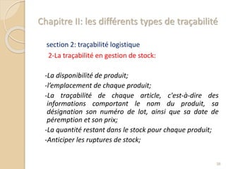 Chapitre II: les différents types de traçabilité
section 2: traçabilité logistique
2-La traçabilité en gestion de stock:
-La disponibilité de produit;
-l’emplacement de chaque produit;
-La traçabilité de chaque article, c'est-à-dire des
informations comportant le nom du produit, sa
désignation son numéro de lot, ainsi que sa date de
péremption et son prix;
-La quantité restant dans le stock pour chaque produit;
-Anticiper les ruptures de stock;
38
 