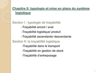 Chapitre II: typologie et mise en place du système
logistique
Section I : typologie de traçabilité:
-Traçabilité amont / aval
-Traçabilité logistique/ produit
-Traçabilité ascendante/ descendante
Section II: la traçabilité logistique
-Traçabilité dans le transport
-Traçabilité en gestion de stock
-Traçabilité d’entreposage
4
 