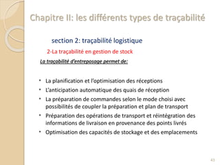 Chapitre II: les différents types de traçabilité
section 2: traçabilité logistique
2-La traçabilité en gestion de stock
La traçabilité d’entreposage permet de:
* La planification et l’optimisation des réceptions
* L’anticipation automatique des quais de réception
* La préparation de commandes selon le mode choisi avec
possibilités de coupler la préparation et plan de transport
* Préparation des opérations de transport et réintégration des
informations de livraison en provenance des points livrés
* Optimisation des capacités de stockage et des emplacements
43
 
