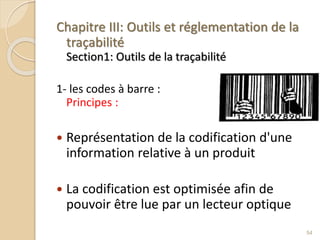 Chapitre III: Outils et réglementation de la
traçabilité
Section1: Outils de la traçabilité
1- les codes à barre :
Principes :
 Représentation de la codification d'une
information relative à un produit
 La codification est optimisée afin de
pouvoir être lue par un lecteur optique
54
 