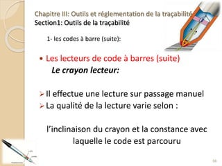 1- les codes à barre (suite):
 Les lecteurs de code à barres (suite)
Le crayon lecteur:
Il effectue une lecture sur passage manuel
La qualité de la lecture varie selon :
l’inclinaison du crayon et la constance avec
laquelle le code est parcouru
56
Chapitre III: Outils et réglementation de la traçabilité
Section1: Outils de la traçabilité
 