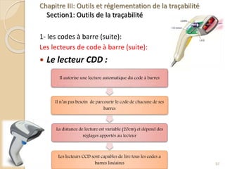 Chapitre III: Outils et réglementation de la traçabilité
Section1: Outils de la traçabilité
1- les codes à barre (suite):
Les lecteurs de code à barre (suite):
 Le lecteur CDD :
57
Il autorise une lecture automatique du code à barres
Il n’as pas besoin de parcourir le code de chacune de ses
barres
La distance de lecture est variable (20cm) et dépend des
réglages apportés au lecteur
Les lecteurs CCD sont capables de lire tous les codes a
barres linéaires
 