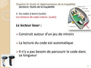 Chapitre III: Outils et réglementation de la traçabilité
Section1: Outils de la traçabilité
1- les codes à barre (suite):
Les lecteurs de code à barre (suite):
Le lecteur laser :
Construit autour d’un jeu de miroirs
La lecture du code est automatique
Il n’y a pas besoin de parcourir le code dans
sa longueur
58
 