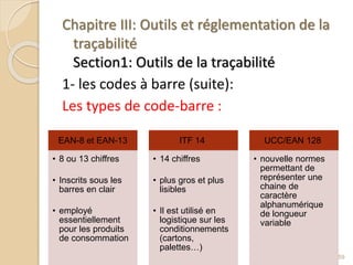 Chapitre III: Outils et réglementation de la
traçabilité
Section1: Outils de la traçabilité
1- les codes à barre (suite):
Les types de code-barre :
59
EAN-8 et EAN-13
• 8 ou 13 chiffres
• Inscrits sous les
barres en clair
• employé
essentiellement
pour les produits
de consommation
ITF 14
• 14 chiffres
• plus gros et plus
lisibles
• Il est utilisé en
logistique sur les
conditionnements
(cartons,
palettes…)
UCC/EAN 128
• nouvelle normes
permettant de
représenter une
chaine de
caractère
alphanumérique
de longueur
variable
 