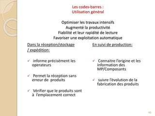 Les codes-barres :
Utilisation général
Optimiser les travaux intensifs
Augmenté la productivité
Fiabilité et leur rapidité de lecture
Favoriser une exploitation automatique
Dans la réception/stockage
/ expédition:
 informe précisément les
operateurs
 Permet la réception sans
erreur de produits
 Vérifier que le produits sont
à l’emplacement correct
En suivi de production:
 Connaitre l’origine et les
information des
MP/Composants
 suivre l’évolution de la
fabrication des produits
60
 