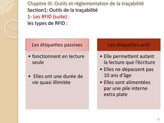 Chapitre III: Outils et réglementation de la traçabilité
Section1: Outils de la traçabilité
1- Les RFID (suite) :
les types de RFID :
Les étiquettes passives
• fonctionnent en lecture
seule
• Elles ont une durée de
vie quasi illimitée
Les étiquettes actif
• Elle permettent autant
la lecture que l’écriture
• Elles ne dépassent pas
10 ans d'âge
• Elles sont alimentées
par une pile interne
extra plate
63
 