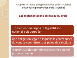 Chapitre III: Outils et réglementation de la traçabilité
Section2: réglementation de la traçabilité
Les réglementations au niveau du droit :
un élément du dispositif législatif soit
national, soit européen
une obligation légale à laquelle les entreprises
doivent se soumettre sous peine de sanctions
portent sur des périmètres sectoriels ou des
produits donnés.
66
 