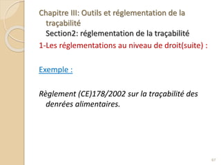Chapitre III: Outils et réglementation de la
traçabilité
Section2: réglementation de la traçabilité
1-Les réglementations au niveau de droit(suite) :
Exemple :
Règlement (CE)178/2002 sur la traçabilité des
denrées alimentaires.
67
 