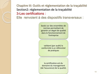 Chapitre III: Outils et réglementation de la traçabilité
Section2: réglementation de la traçabilité
3-Les certifications :
Elle renvoient à des dispositifs transversaux :
basés sur des ensembles de
normes permettant de
garantir un degré de qualité
dans le fonctionnement de
l’entreprise
validant (par audit) la
conformité à un référentiel
de pratiques
la certification est du
domaine du management
(de l’assurance) de la qualité.
69
 