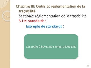 Chapitre III: Outils et réglementation de la
traçabilité
Section2: réglementation de la traçabilité
3-Les standards :
Exemple de standards :
72
Les codes à barres au standard EAN 128.
 