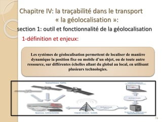 Chapitre IV: la traçabilité dans le transport
« la géolocalisation »:
section 1: outil et fonctionnalité de la géolocalisation
1-définition et enjeux:
74
Les systèmes de géolocalisation permettent de localiser de manière
dynamique la position fixe ou mobile d’un objet, ou de toute autre
ressource, sur différentes échelles allant du global au local, en utilisant
plusieurs technologies.
 