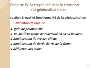 Chapitre IV: la traçabilité dans le transport
« la géolocalisation »:
section 1: outil et fonctionnalité de la géolocalisation
1-définition et enjeux:
gain de productivité;
un meilleur temps de réactivité en cas d'incident;
Amélioration du service client;
Amélioration de durée de vie de la flotte;
Réduction des couts;
75
 