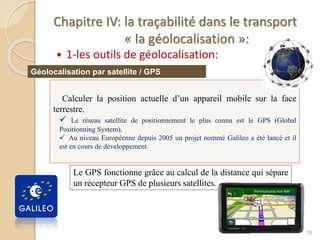 Chapitre IV: la traçabilité dans le transport
« la géolocalisation »:
 1-les outils de géolocalisation:
76
Calculer la position actuelle d’un appareil mobile sur la face
terrestre.
 Le réseau satellite de positionnement le plus connu est le GPS (Global
Positionning System),
 Au niveau Européenne depuis 2005 un projet nommé Galileo a été lancé et il
est en cours de développement.
Géolocalisation par satellite / GPS
Le GPS fonctionne grâce au calcul de la distance qui sépare
un récepteur GPS de plusieurs satellites.
 