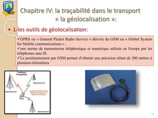 Chapitre IV: la traçabilité dans le transport
« la géolocalisation »:
 1-les outils de géolocalisation:
77
GPRS ou « General Packet Radio Service » dérivée du GSM ou « Global System
for Mobile communications » ;
une norme de transmission téléphonique et numérique utilisée en Europe par les
téléphones sans fil.
Le positionnement par GSM permet d’obtenir une précision allant de 200 mètres à
plusieurs kilomètres
 