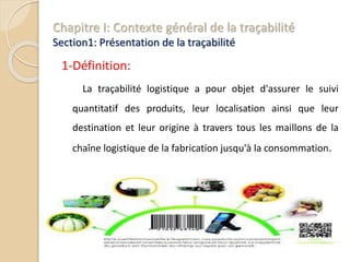 Chapitre I: Contexte général de la traçabilité
Section1: Présentation de la traçabilité
1-Définition:
La traçabilité logistique a pour objet d'assurer le suivi
quantitatif des produits, leur localisation ainsi que leur
destination et leur origine à travers tous les maillons de la
chaîne logistique de la fabrication jusqu'à la consommation.
 