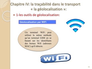 Chapitre IV: la traçabilité dans le transport
« la géolocalisation »:
 1-les outils de géolocalisation:
80
Un terminal WiFi peut
utiliser la même méthode
qu’un terminal GSM en se
basant sur les identifiants
des bornes Wifi (adresses
MAC) qu'il détecte.
Géolocalisation par WiFi
 