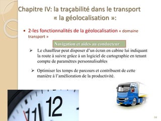 Chapitre IV: la traçabilité dans le transport
« la géolocalisation »:
 2-les fonctionnalités de la géolocalisation « domaine
transport »
84
Navigation et aides au conducteur
 Le chauffeur peut disposer d’un écran en cabine lui indiquant
la route à suivre grâce à un logiciel de cartographie en tenant
compte de paramètres personnalisables
 Optimiser les temps de parcours et contribuent de cette
manière à l’amélioration de la productivité.
 