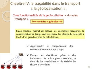 Chapitre IV: la traçabilité dans le transport
« la géolocalisation »:
2-les fonctionnalités de la géolocalisation « domaine
transport »
85
Eco-conduite et géo-sécurité
L’éco-conduite permet de relever les kilomètres parcourus, la
consommation en temps réel ou encore les alertes du véhicule à
l’aide d’un grand nombre de calculateurs.
 Appréhender le comportement des
conducteurs au sein d’un groupe,
 Former les chauffeurs grâce à des
indicateurs liés à leur propre conduite, et
donc de les sensibiliser et de réduire les
risques d’accidents.
 