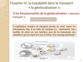 Chapitre IV: la traçabilité dans le transport
« la géolocalisation »:
2-les fonctionnalités de la géolocalisation « domaine
transport »:
86
Gestion du transport
L’exploitation d’ordres de transport permet de saisir toutes les
informations liées à un ordre de transport (ex : destinataire, lieu,
nombre de colis) sur son interface, puis de les transmettre aux
chauffeurs qui les reçoivent sous la forme d’un message préformât.
 