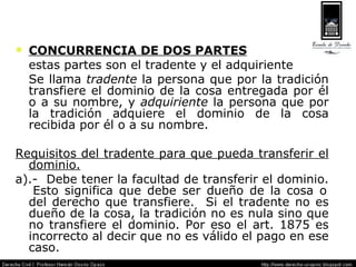 CONCURRENCIA DE DOS PARTES estas partes son el tradente y el adquiriente Se llama  tradente  la persona que por la tradición transfiere el dominio de la cosa entregada por él o a su nombre, y  adquiriente  la persona que por la tradición adquiere el dominio de la cosa recibida por él o a su nombre. Requisitos del tradente para que pueda transferir el dominio. a).-  Debe tener la facultad de transferir el dominio.  Esto significa que debe ser dueño de la cosa o del derecho que transfiere.  Si el tradente no es dueño de la cosa, la tradición no es nula sino que no transfiere el dominio. Por eso el art. 1875 es incorrecto al decir que no es válido el pago en ese caso. 